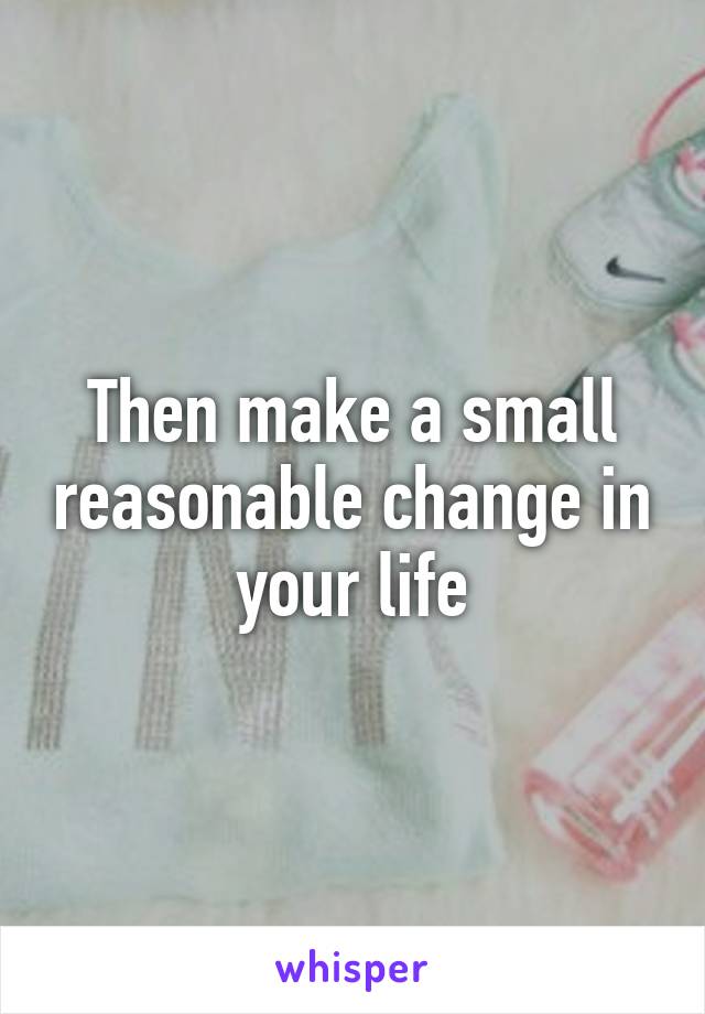 Then make a small reasonable change in your life