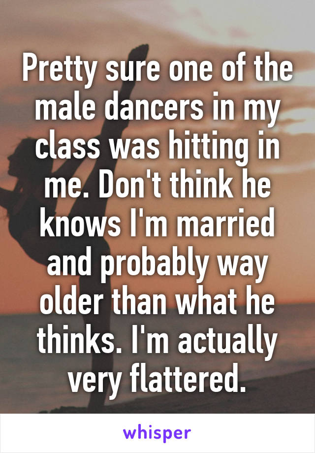 Pretty sure one of the male dancers in my class was hitting in me. Don't think he knows I'm married and probably way older than what he thinks. I'm actually very flattered.