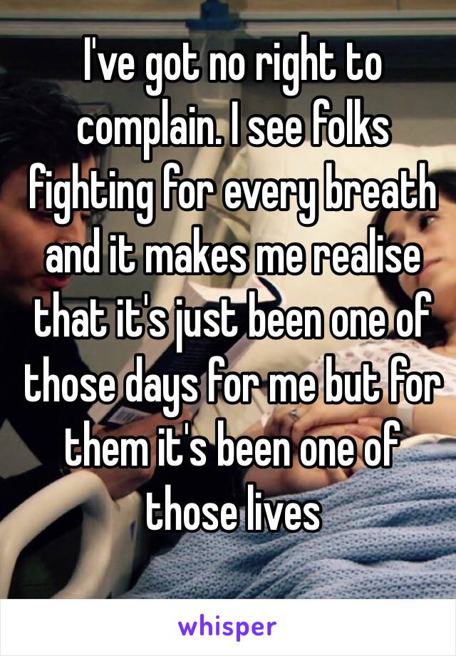 I've got no right to complain. I see folks fighting for every breath and it makes me realise that it's just been one of those days for me but for them it's been one of those lives 