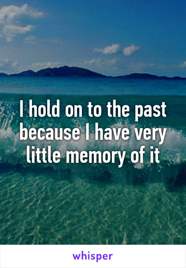 I hold on to the past because I have very little memory of it