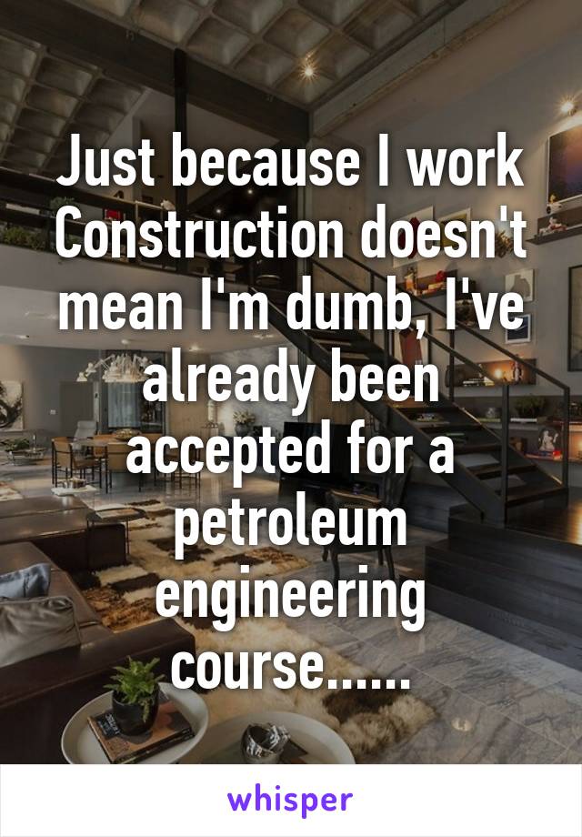 Just because I work Construction doesn't mean I'm dumb, I've already been accepted for a petroleum engineering course......