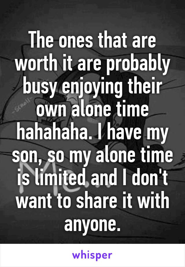 The ones that are worth it are probably busy enjoying their own alone time hahahaha. I have my son, so my alone time is limited and I don't want to share it with anyone.