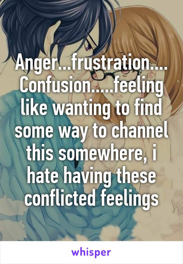 Anger...frustration.... Confusion.....feeling like wanting to find some way to channel this somewhere, i hate having these conflicted feelings