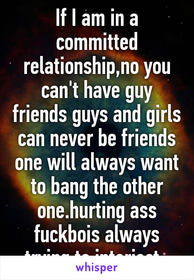 If I am in a committed relationship,no you can't have guy friends guys and girls can never be friends one will always want to bang the other one.hurting ass fuckbois always trying to interject. 