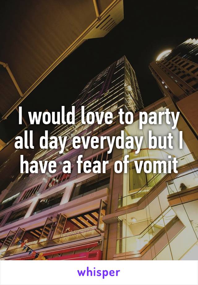 I would love to party all day everyday but I have a fear of vomit