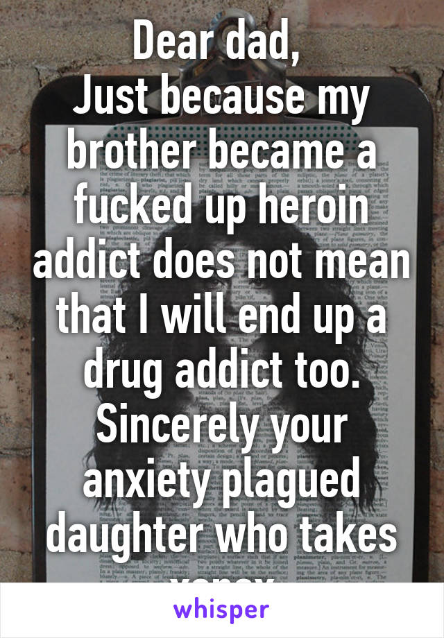 Dear dad, 
Just because my brother became a fucked up heroin addict does not mean that I will end up a drug addict too.
Sincerely your anxiety plagued daughter who takes xanax