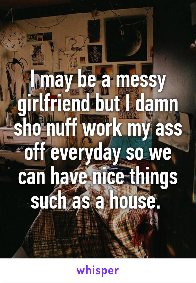 I may be a messy girlfriend but I damn sho nuff work my ass off everyday so we can have nice things such as a house. 