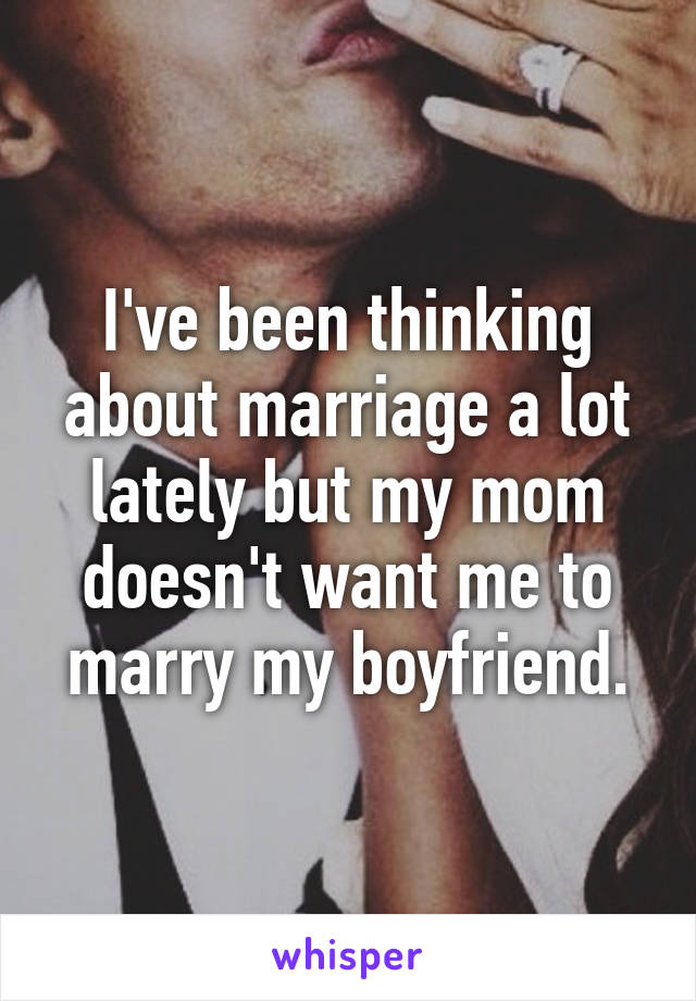 I've been thinking about marriage a lot lately but my mom doesn't want me to marry my boyfriend.