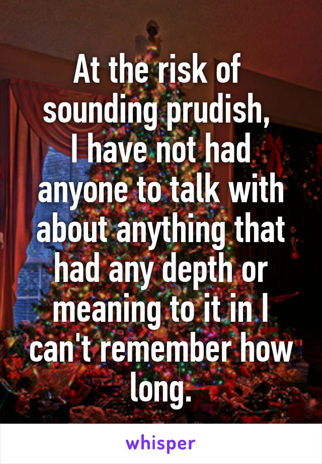 At the risk of 
sounding prudish, 
I have not had anyone to talk with about anything that had any depth or meaning to it in I can't remember how long.