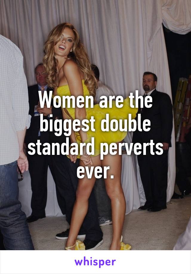 Women are the biggest double standard perverts ever.