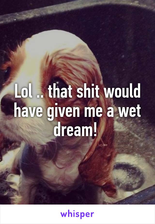 Lol .. that shit would have given me a wet dream! 