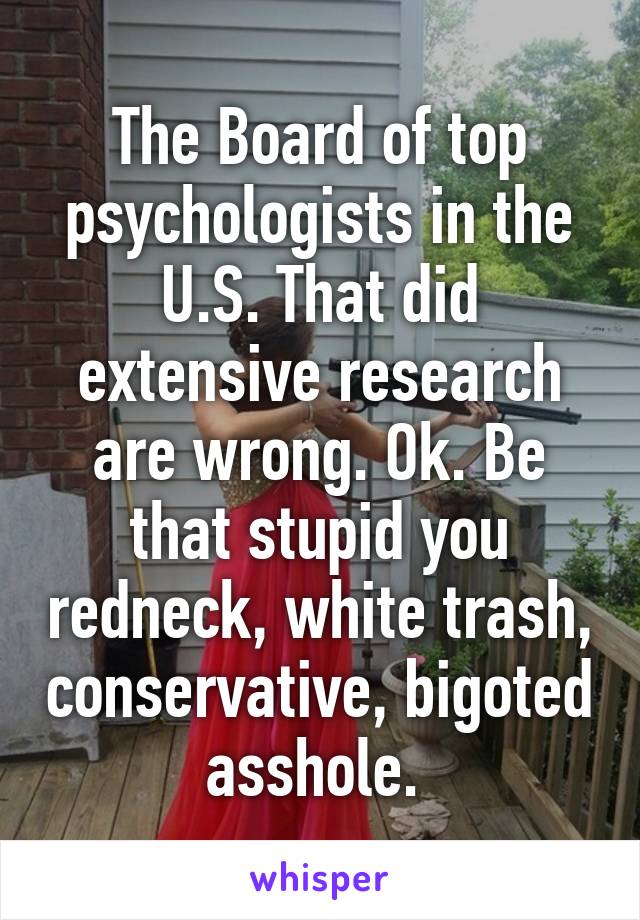 The Board of top psychologists in the U.S. That did extensive research are wrong. Ok. Be that stupid you redneck, white trash, conservative, bigoted asshole. 