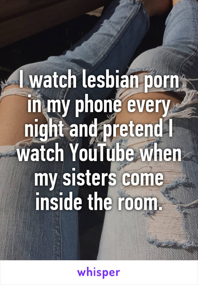 I watch lesbian porn in my phone every night and pretend I watch YouTube when my sisters come inside the room.