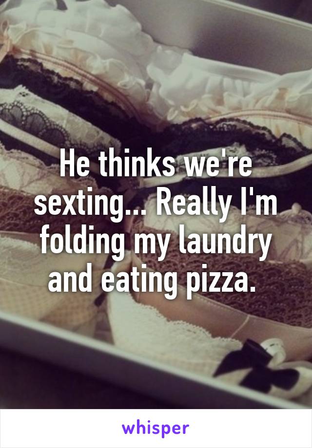 He thinks we're sexting... Really I'm folding my laundry and eating pizza. 