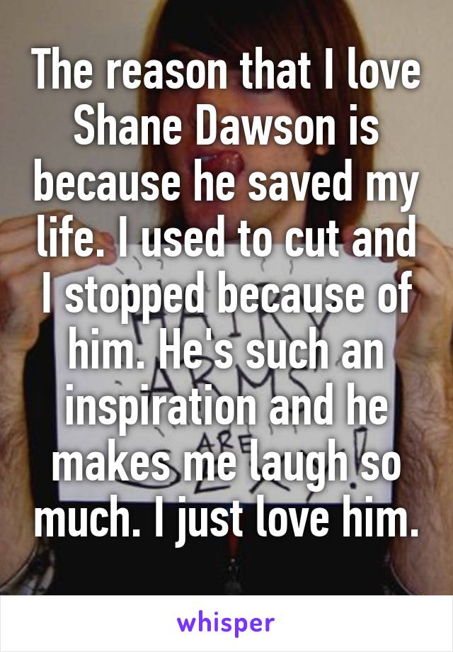 The reason that I love Shane Dawson is because he saved my life. I used to cut and I stopped because of him. He's such an inspiration and he makes me laugh so much. I just love him. 