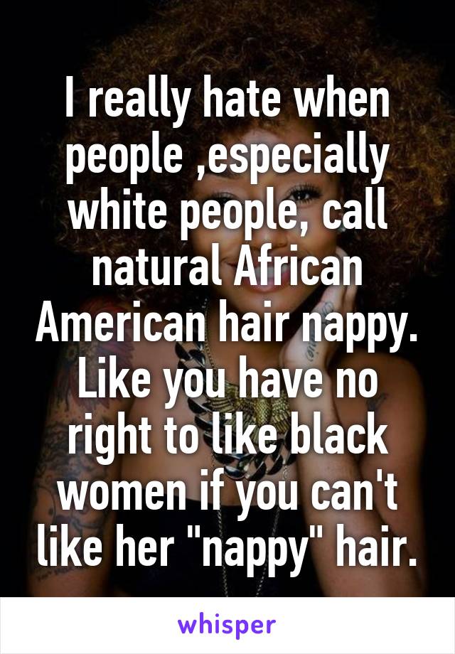 I really hate when people ,especially white people, call natural African American hair nappy. Like you have no right to like black women if you can't like her "nappy" hair.