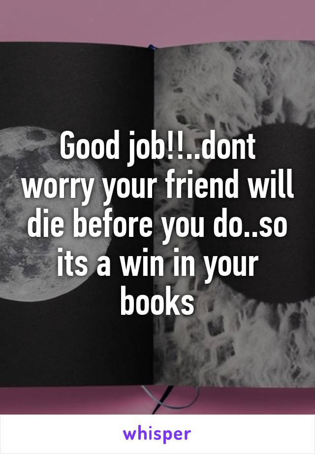 Good job!!..dont worry your friend will die before you do..so its a win in your books