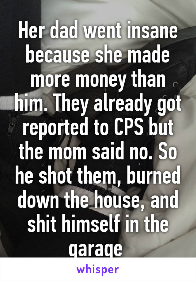 Her dad went insane because she made more money than him. They already got reported to CPS but the mom said no. So he shot them, burned down the house, and shit himself in the garage 