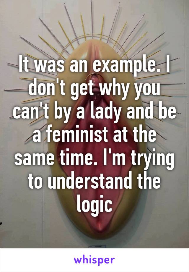 It was an example. I don't get why you can't by a lady and be a feminist at the same time. I'm trying to understand the logic