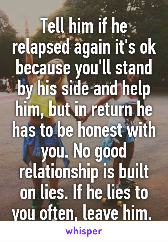 Tell him if he relapsed again it's ok because you'll stand by his side and help him, but in return he has to be honest with you. No good relationship is built on lies. If he lies to you often, leave him. 