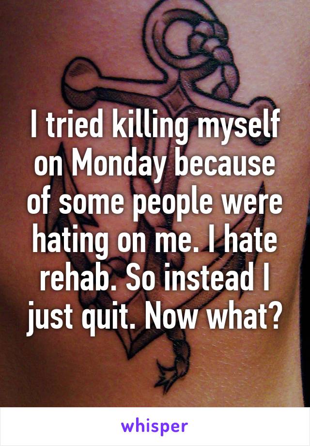 I tried killing myself on Monday because of some people were hating on me. I hate rehab. So instead I just quit. Now what?