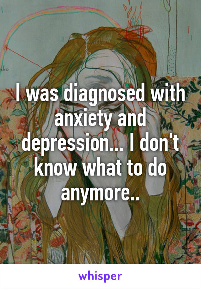 I was diagnosed with anxiety and depression... I don't know what to do anymore..