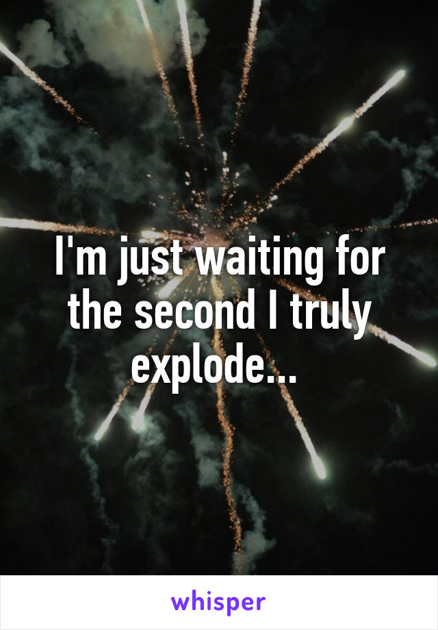 I'm just waiting for the second I truly explode... 