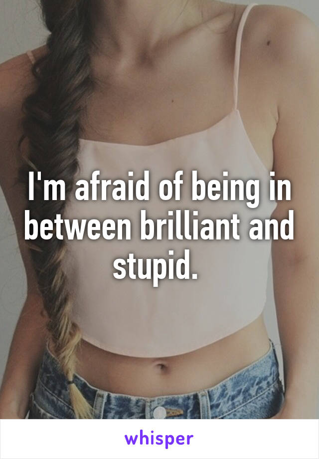 I'm afraid of being in between brilliant and stupid. 