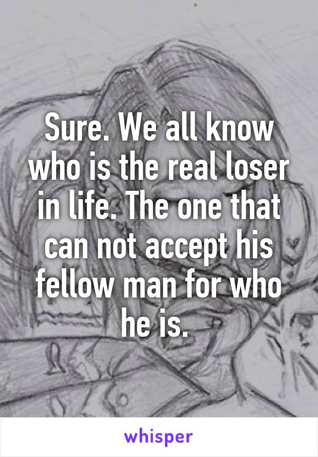 Sure. We all know who is the real loser in life. The one that can not accept his fellow man for who he is. 