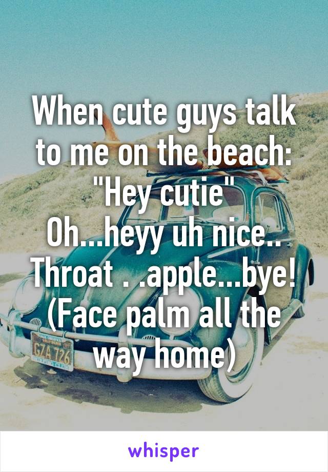 When cute guys talk to me on the beach:
"Hey cutie"
Oh...heyy uh nice.. Throat . .apple...bye!
(Face palm all the way home)