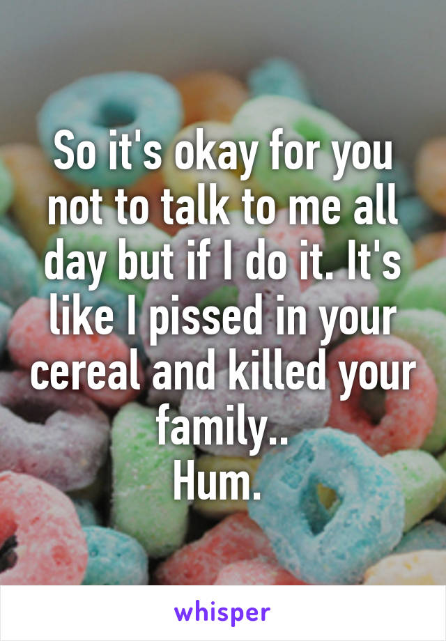 So it's okay for you not to talk to me all day but if I do it. It's like I pissed in your cereal and killed your family..
Hum. 