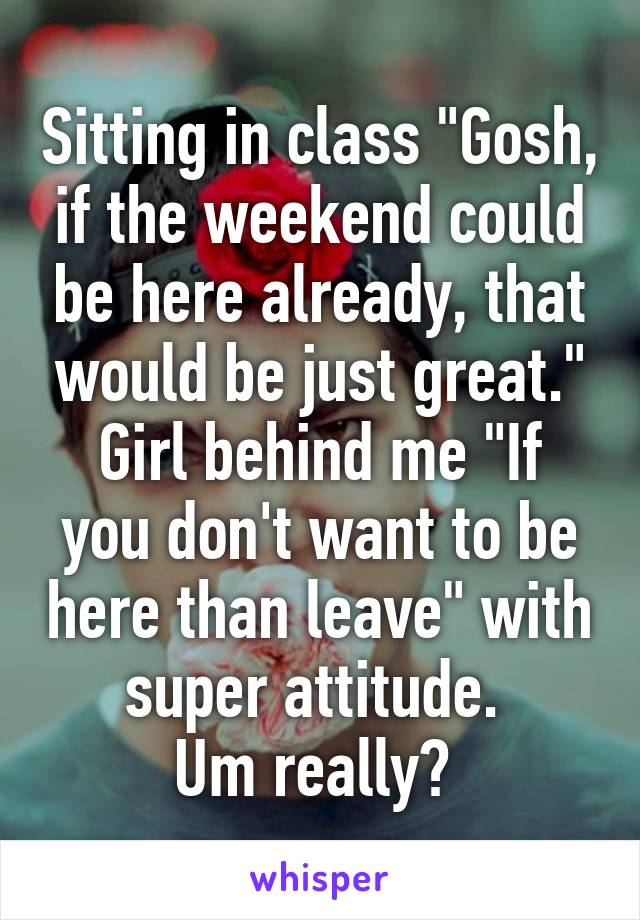 Sitting in class "Gosh, if the weekend could be here already, that would be just great."
Girl behind me "If you don't want to be here than leave" with super attitude. 
Um really? 