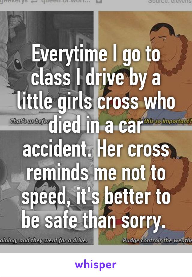 Everytime I go to class I drive by a little girls cross who died in a car accident. Her cross reminds me not to speed, it's better to be safe than sorry. 