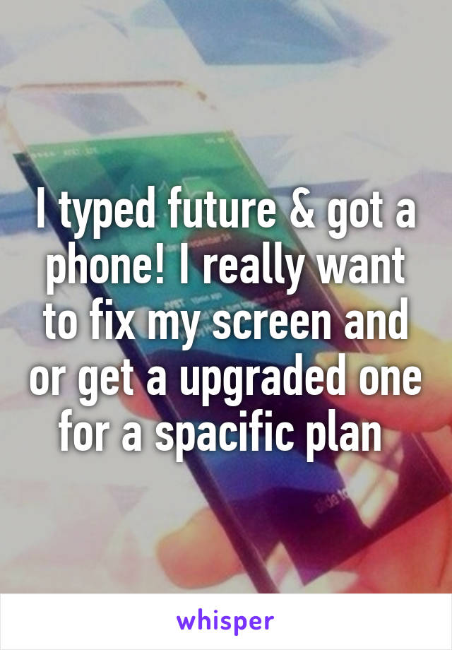 I typed future & got a phone! I really want to fix my screen and or get a upgraded one for a spacific plan 