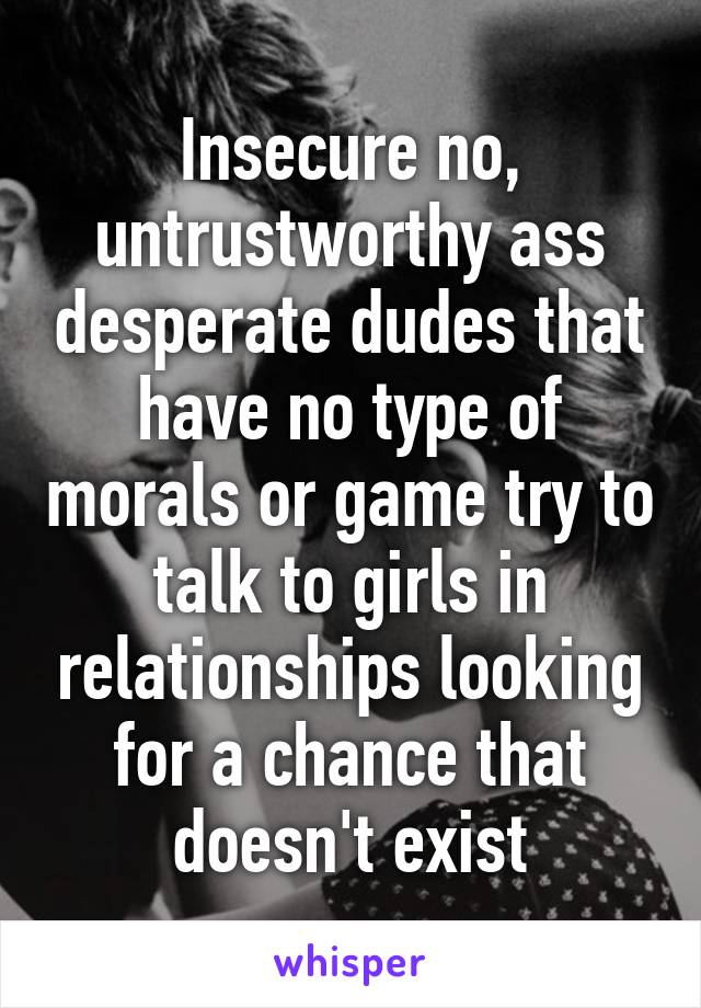 Insecure no, untrustworthy ass desperate dudes that have no type of morals or game try to talk to girls in relationships looking for a chance that doesn't exist