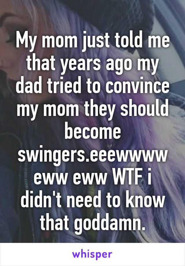 My mom just told me that years ago my dad tried to convince my mom they should become swingers.eeewwww eww eww WTF i didn't need to know that goddamn.