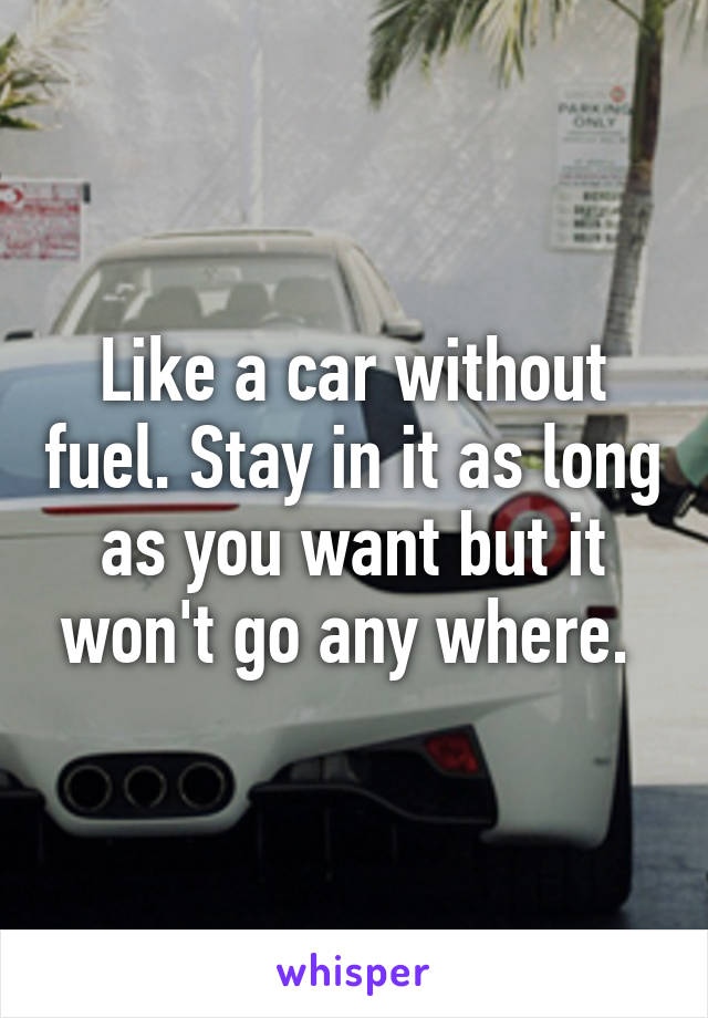 Like a car without fuel. Stay in it as long as you want but it won't go any where. 