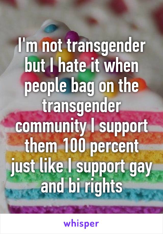 I'm not transgender but I hate it when people bag on the transgender community I support them 100 percent just like I support gay and bi rights