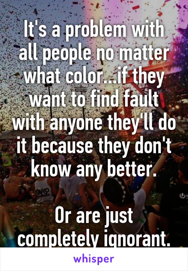 It's a problem with all people no matter what color...if they want to find fault with anyone they'll do it because they don't know any better.

Or are just completely ignorant.