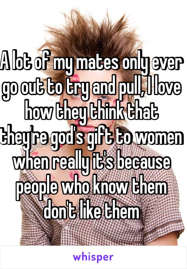 A lot of my mates only ever go out to try and pull, I love how they think that they're god's gift to women when really it's because people who know them don't like them