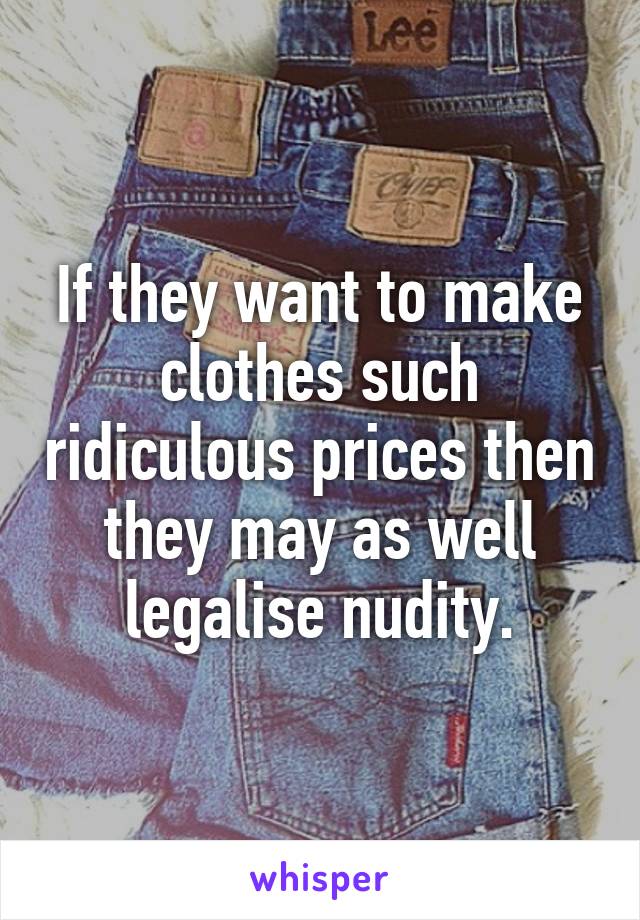 If they want to make clothes such ridiculous prices then they may as well legalise nudity.