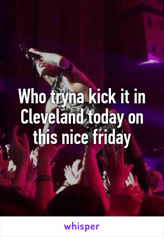 Who tryna kick it in Cleveland today on this nice friday