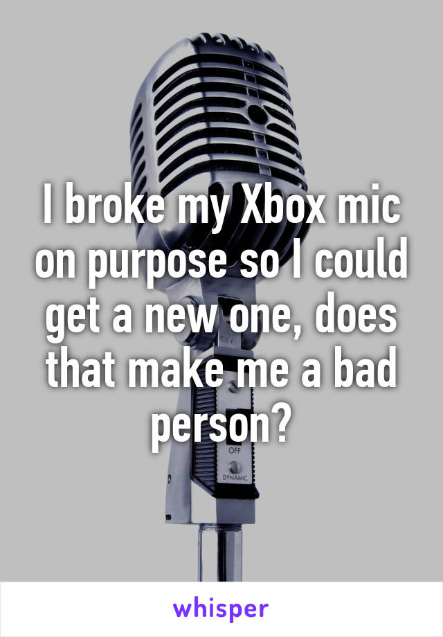 I broke my Xbox mic on purpose so I could get a new one, does that make me a bad person?