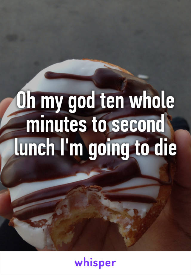 Oh my god ten whole minutes to second lunch I'm going to die 