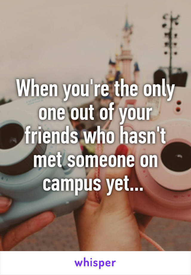 When you're the only one out of your friends who hasn't met someone on campus yet... 