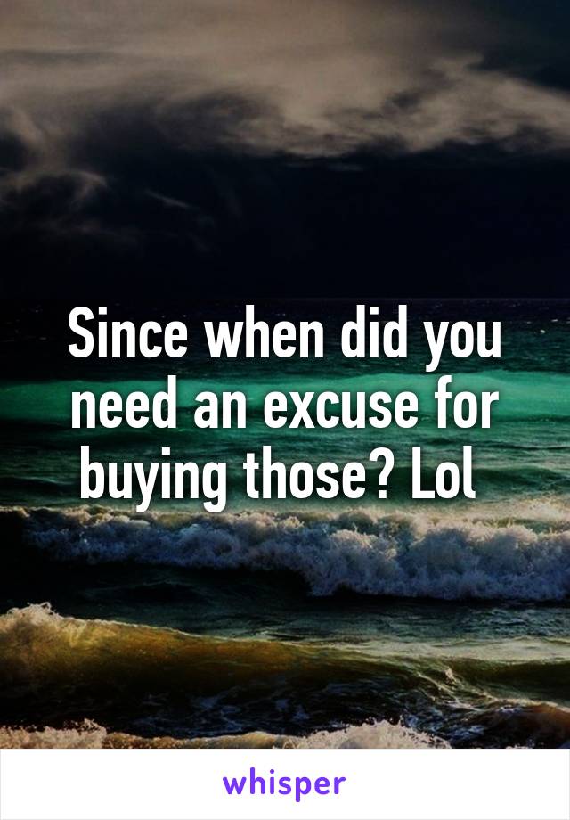 Since when did you need an excuse for buying those? Lol 