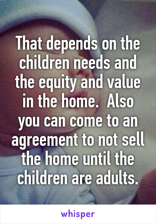 That depends on the children needs and the equity and value in the home.  Also you can come to an agreement to not sell the home until the children are adults.