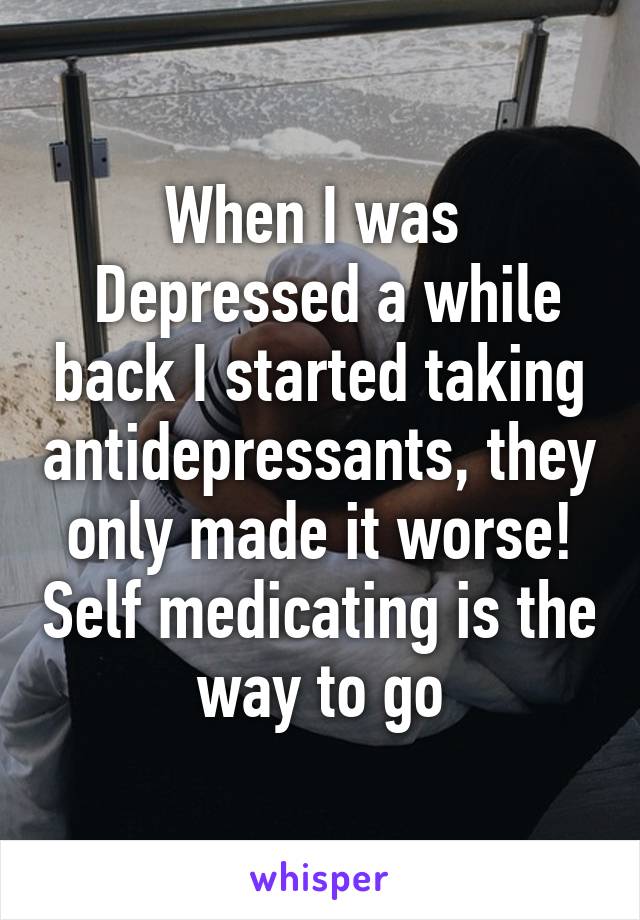 When I was 
 Depressed a while back I started taking antidepressants, they only made it worse! Self medicating is the way to go