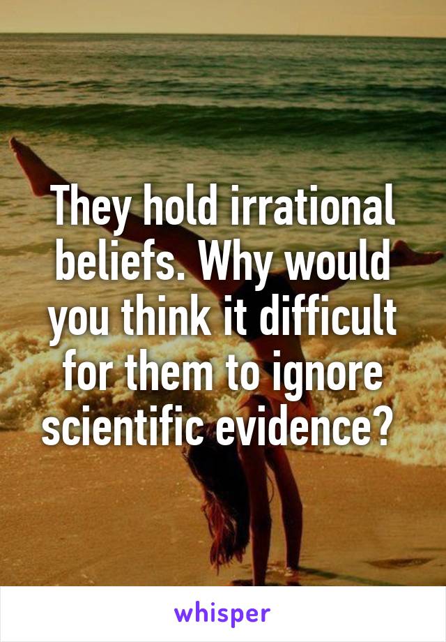 They hold irrational beliefs. Why would you think it difficult for them to ignore scientific evidence? 