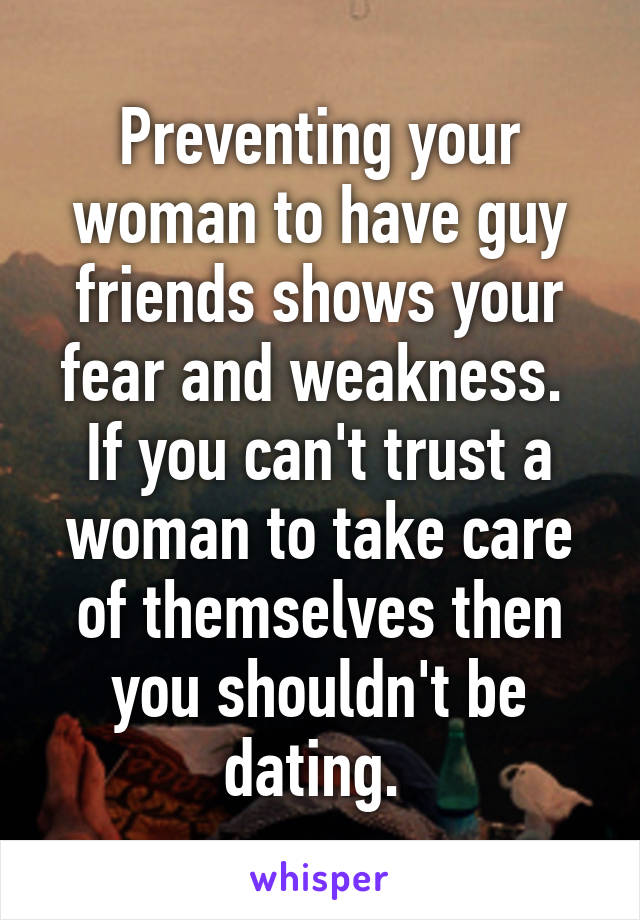 Preventing your woman to have guy friends shows your fear and weakness. 
If you can't trust a woman to take care of themselves then you shouldn't be dating. 